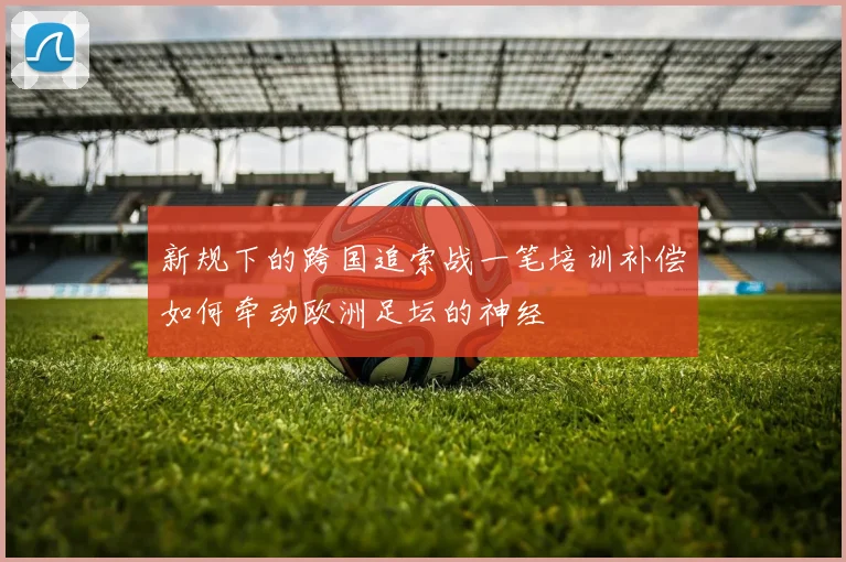 新规下的跨国追索战一笔培训补偿如何牵动欧洲足坛的神经